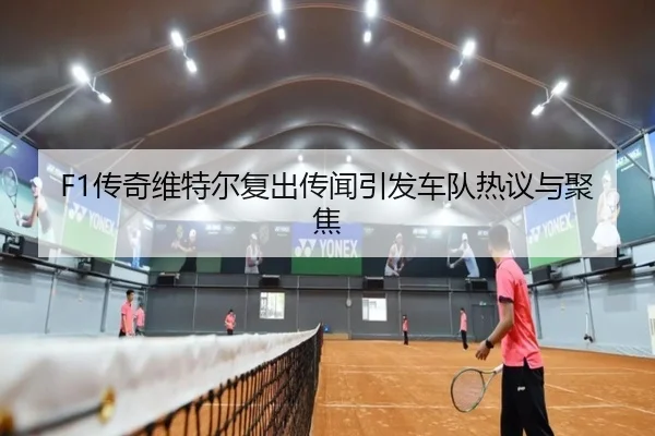 F1传奇维特尔复出传闻引发车队热议与聚焦